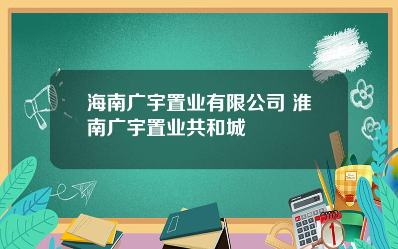 海南广宇置业有限公司 淮南广宇置业共和城